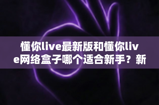 懂你live最新版和懂你live网络盒子哪个适合新手？新手入门选购全指南