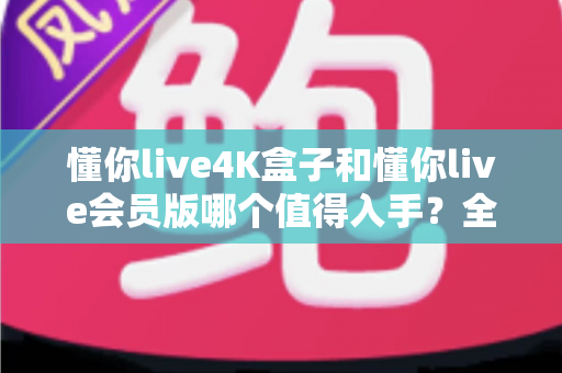 懂你live4K盒子和懂你live会员版哪个值得入手？全面对比解析帮你轻松做决定