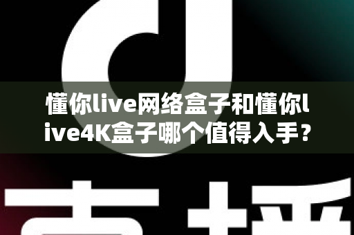 懂你live网络盒子和懂你live4K盒子哪个值得入手？一篇讲透选购要点的深度对比指南