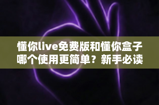 懂你live免费版和懂你盒子哪个使用更简单？新手必读的全方位上手体验对比指南