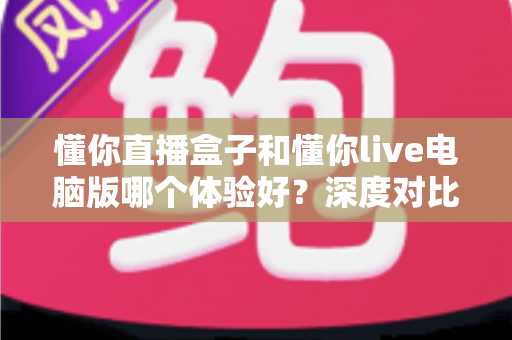 懂你直播盒子和懂你live电脑版哪个体验好?深度对比测评帮你选出最适合的直播工具 懂你直播盒子和懂你live电脑版哪个体验好?深度对比测评帮你选出最适合的直播工具