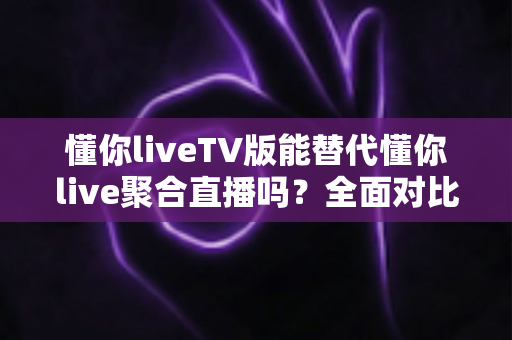 懂你liveTV版能替代懂你live聚合直播吗？全面对比分析与使用建议