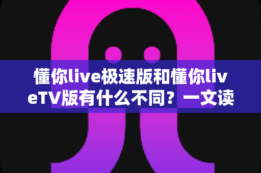 懂你live极速版和懂你liveTV版有什么不同？一文读懂两大版本核心差异，帮你精准选对看直播神器