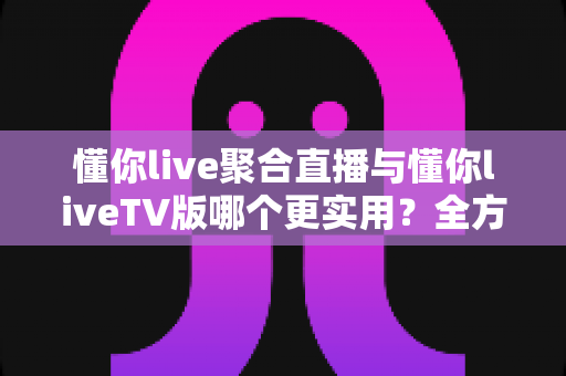 懂你live聚合直播与懂你liveTV版哪个更实用？全方位深度对比帮你选出最优观影方案