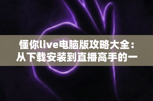 懂你live电脑版攻略大全：从下载安装到直播高手的一站式实用指南
