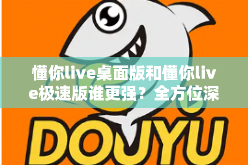 懂你live桌面版和懂你live极速版谁更强?全方位深度对比评测助你精准选择 懂你live桌面版和懂你live极速版谁更强?全方位深度对比评测助你精准选择