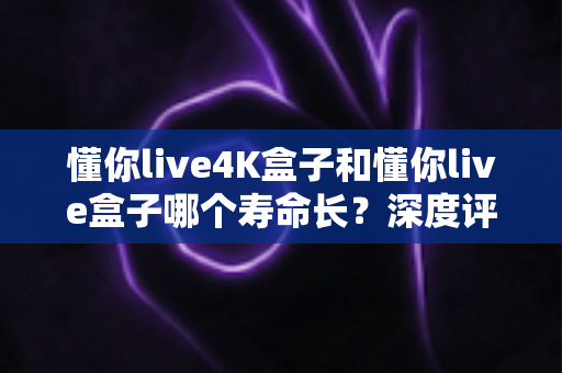 懂你live4K盒子和懂你live盒子哪个寿命长？深度评测帮你选对不踩坑