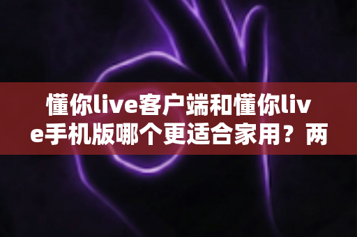 懂你live客户端和懂你live手机版哪个更适合家用？两大版本全面对比，帮你找到最佳家庭娱乐方案