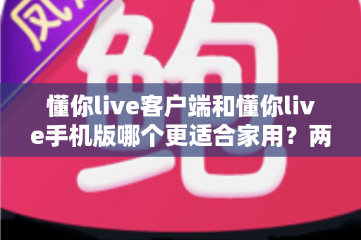懂你live客户端和懂你live手机版哪个更适合家用？两大版本全面对比，帮你找到最佳家庭娱乐方案