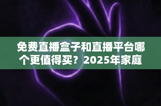 免费直播盒子和直播平台哪个更值得买？2025年家庭观影选购终极指南
