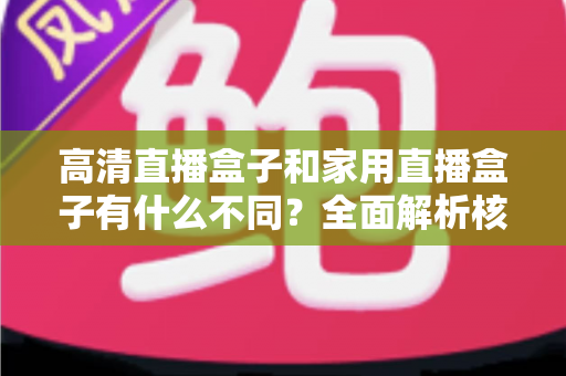 高清直播盒子和家用直播盒子有什么不同？全面解析核心差异与选购攻略