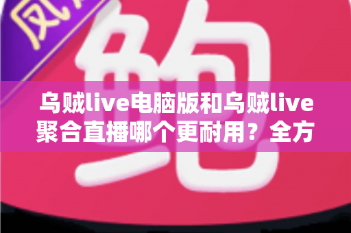 乌贼live电脑版和乌贼live聚合直播哪个更耐用？全方位深度对比解析，帮你选对长期使用方案