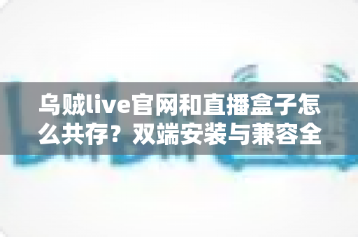 乌贼live官网和直播盒子怎么共存？双端安装与兼容全攻略