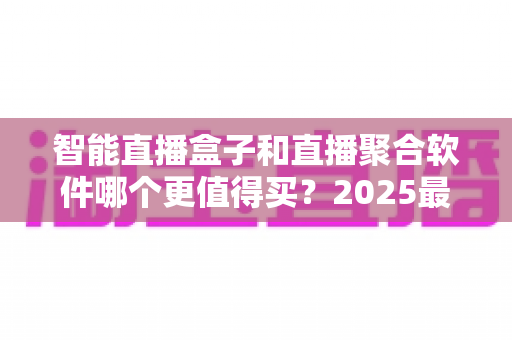 智能直播盒子和直播聚合软件哪个更值得买？2025最新深度对比选购指南，看完这篇不再纠结！