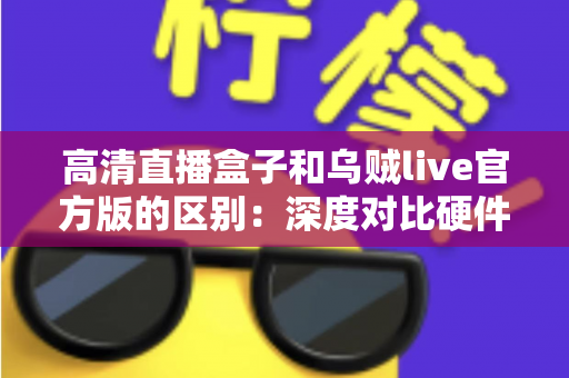 高清直播盒子和乌贼live官方版的区别：深度对比硬件直播与软件直播，助你选对直播方案
