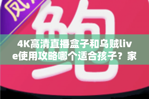 4K高清直播盒子和乌贼live使用攻略哪个适合孩子？家长必读的深度对比与安全观看指南