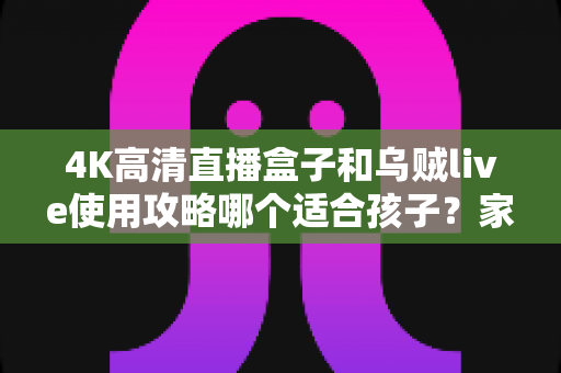 4K高清直播盒子和乌贼live使用攻略哪个适合孩子？家长必读的深度对比与安全观看指南