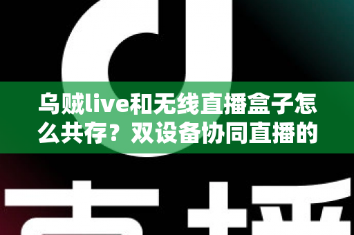 乌贼live和无线直播盒子怎么共存？双设备协同直播的完整实用指南