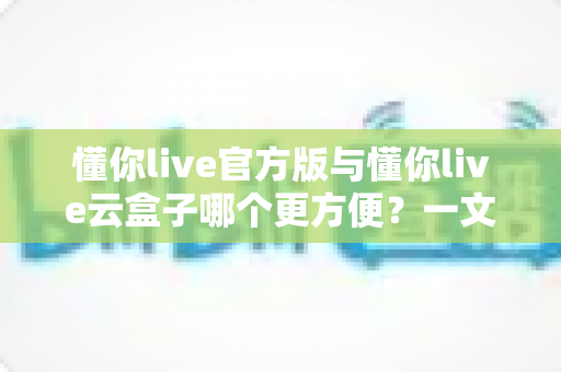 懂你live官方版与懂你live云盒子哪个更方便？一文看懂两大使用方案的优劣与选择技巧