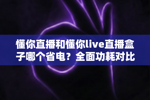 懂你直播和懂你live直播盒子哪个省电？全面功耗对比与实用省电攻略