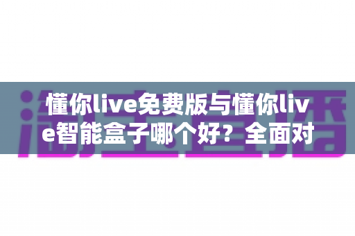 懂你live免费版与懂你live智能盒子哪个好？全面对比分析帮你做出最佳选择