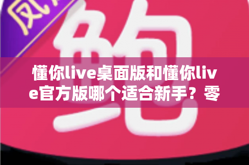 懂你live桌面版和懂你live官方版哪个适合新手？零基础用户选版全攻略