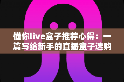 懂你live盒子推荐心得：一篇写给新手的直播盒子选购指南与真实使用体验分享
