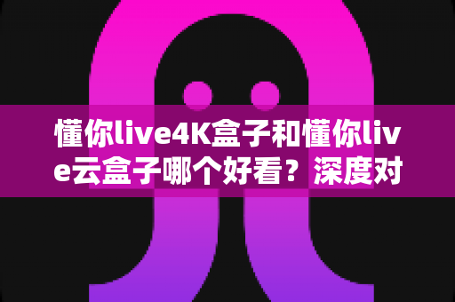懂你live4K盒子和懂你live云盒子哪个好看？深度对比评测帮你选对不选贵