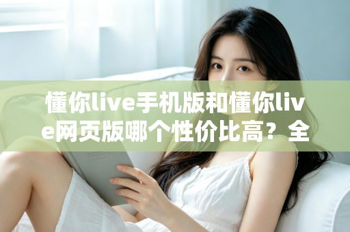 懂你live手机版和懂你live网页版哪个性价比高?全方位对比分析帮你选对版本不花冤枉钱 懂你live手机版和懂你live网页版哪个性价比高?全方位对比分析帮你选对版本不花冤枉钱