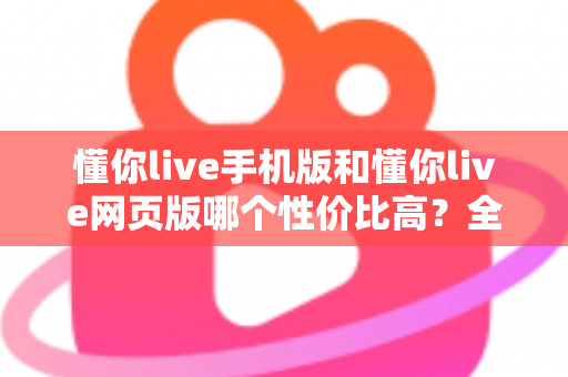 懂你live手机版和懂你live网页版哪个性价比高？全方位对比分析帮你选对版本不花冤枉钱