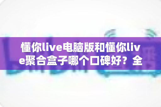 懂你live电脑版和懂你live聚合盒子哪个口碑好？全方位深度对比与选购指南
