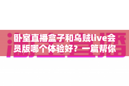 卧室直播盒子和乌贼live会员版哪个体验好？一篇帮你选对直播方案的深度对比指南
