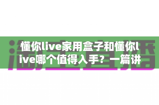 懂你live家用盒子和懂你live哪个值得入手？一篇讲透的选购指南帮你避坑不花冤枉钱