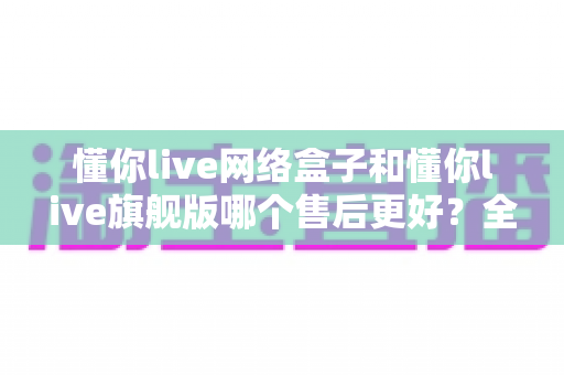 懂你live网络盒子和懂你live旗舰版哪个售后更好？全方位对比评测助你安心选购