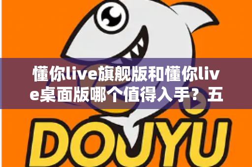 懂你live旗舰版和懂你live桌面版哪个值得入手？五大维度深度对比+分人群选购建议，看完再买不踩坑