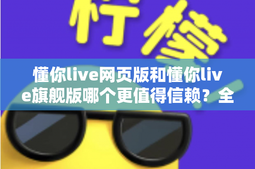 懂你live网页版和懂你live旗舰版哪个更值得信赖？全面对比分析助你做出明智选择