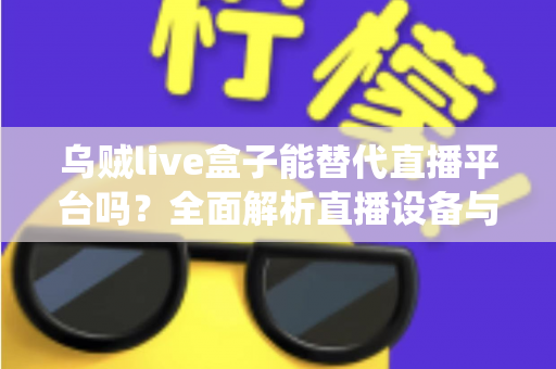 乌贼live盒子能替代直播平台吗？全面解析直播设备与传统平台的真实关系与使用价值