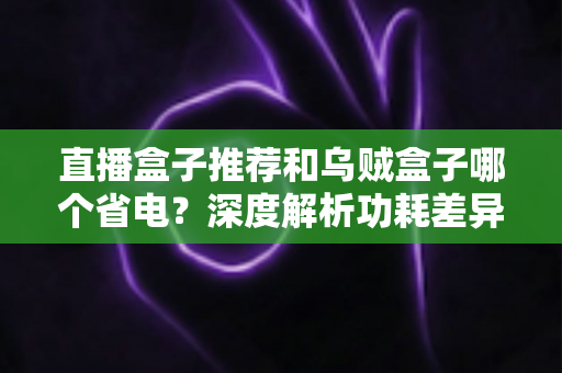直播盒子推荐和乌贼盒子哪个省电？深度解析功耗差异与高性价比省电盒子选购指南