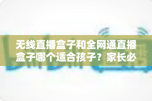 无线直播盒子和全网通直播盒子哪个适合孩子？家长必读的选购指南与全面对比分析