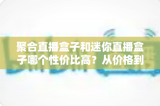 聚合直播盒子和迷你直播盒子哪个性价比高？从价格到性能的全方位选购对比指南