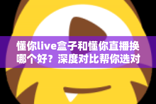 懂你live盒子和懂你直播换哪个好？深度对比帮你选对不踩坑