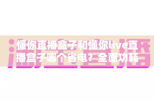 懂你直播盒子和懂你live直播盒子哪个省电?全面功耗对比与实用省电指南 懂你直播盒子和懂你live直播盒子哪个省电?全面功耗对比与实用省电指南