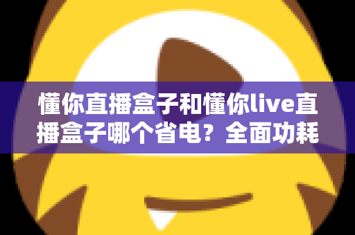 懂你直播盒子和懂你live直播盒子哪个省电？全面功耗对比与实用省电指南