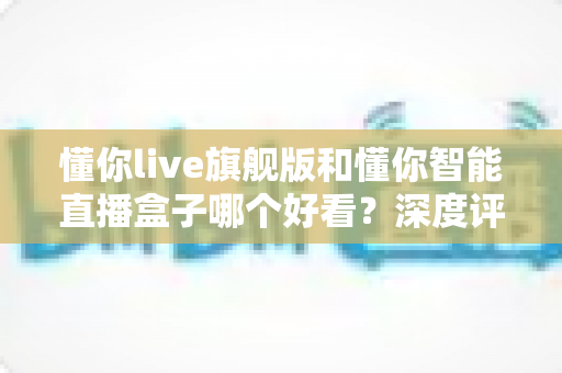 懂你live旗舰版和懂你智能直播盒子哪个好看?深度评测帮你选对直播神器 懂你live旗舰版和懂你智能直播盒子哪个好看?深度评测帮你选对直播神器