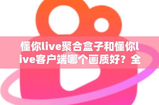 懂你live聚合盒子和懂你live客户端哪个画质好？全面对比解析帮你找到更清晰的观影方案