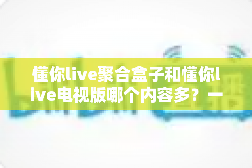 懂你live聚合盒子和懂你live电视版哪个内容多？一站式深度对比评测帮你选对大屏观影方案