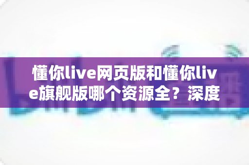 懂你live网页版和懂你live旗舰版哪个资源全？深度对比分析帮你选对版本