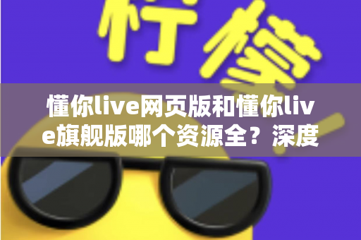 懂你live网页版和懂你live旗舰版哪个资源全？深度对比分析帮你选对版本