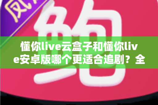 懂你live云盒子和懂你live安卓版哪个更适合追剧?全维度深度对比,帮你找到最省心的追剧神器 懂你live云盒子和懂你live安卓版哪个更适合追剧?全维度深度对比,帮你找到最省心的追剧神器