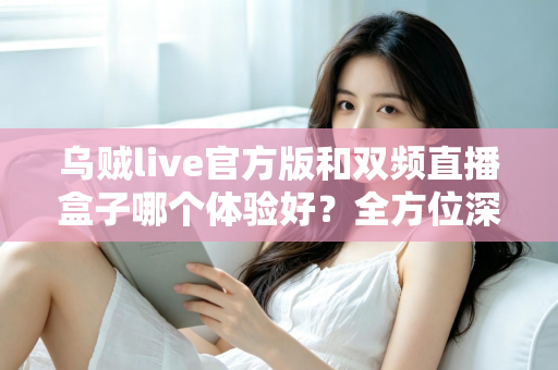 乌贼live官方版和双频直播盒子哪个体验好?全方位深度对比测评,帮你找到最适合自己的直播观看方案 乌贼live官方版和双频直播盒子哪个体验好?全方位深度对比测评,帮你找到最适合自己的直播观看方案